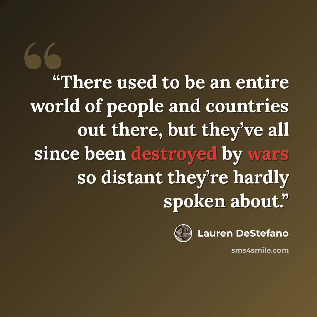 “There used to be an entire world of people and countries out there, but they’ve all since been destroyed by wars so distant they’re hardly spoken about.” quote by Lauren DeStefano
