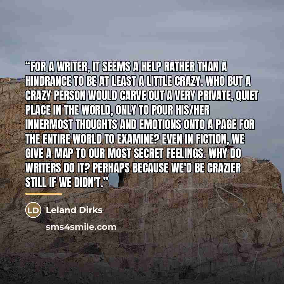 “For a writer, it seems a help rather than a hindrance to be at least a little crazy. Who but a crazy person would carve out a very private, quiet place in the world, only to pour his/her innermost thoughts and emotions onto a page for the entire world to examine? Even in fiction, we give a map to…” quote by Leland Dirks