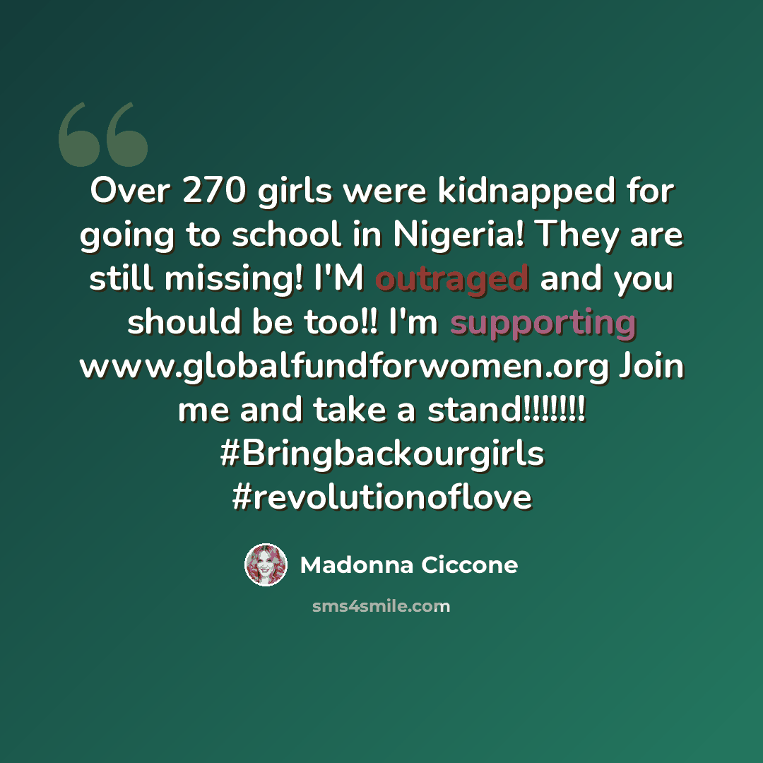 “Over 270 girls were kidnapped for going to school in Nigeria! They are still missing! I'M outraged and you should be too!! I'm supporting www.globalfundforwomen.org Join me and take a stand!!!!!!! #Bringbackourgirls #revolutionoflove” quote by Madonna Ciccone