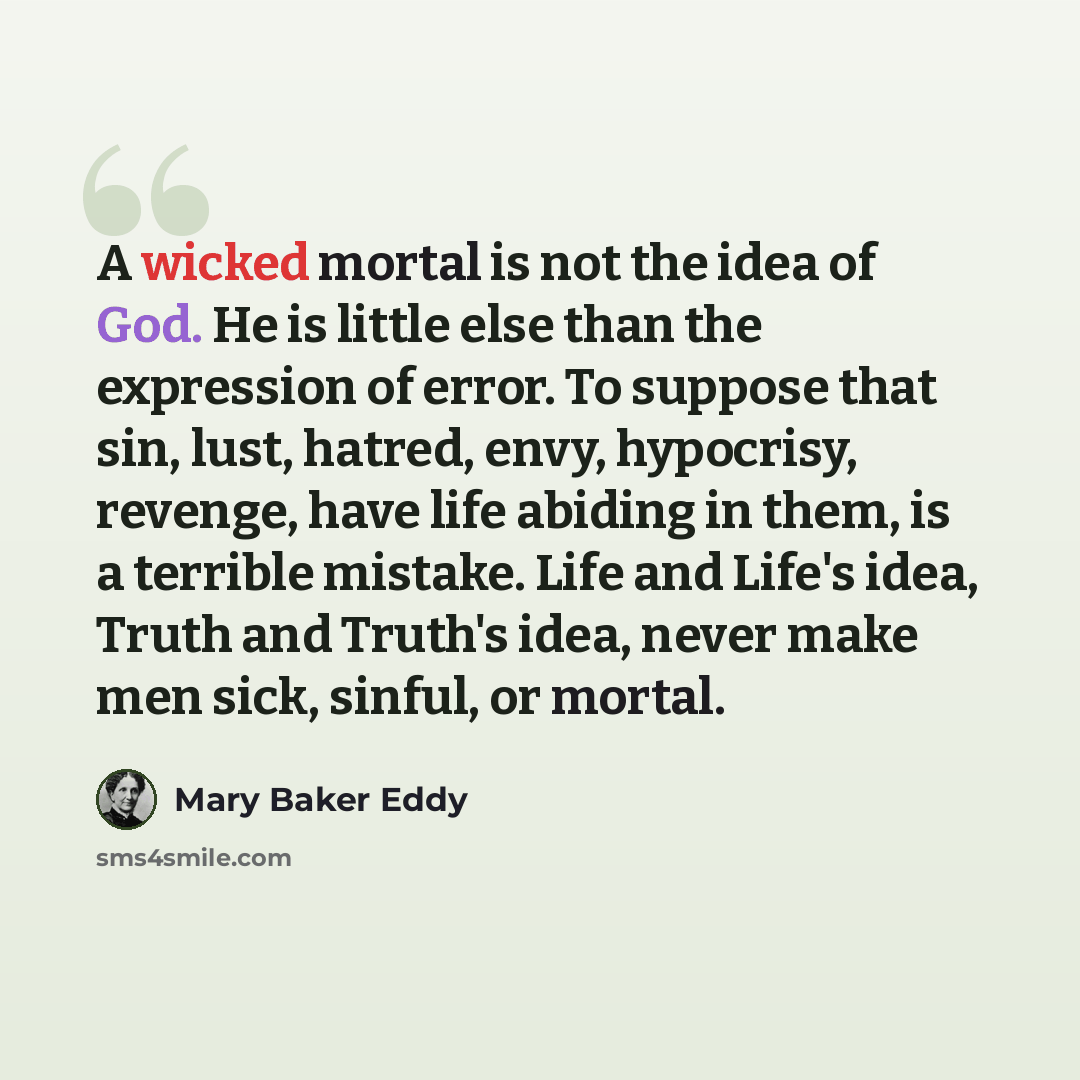 “A wicked mortal is not the idea of God. He is little else than the expression of error. To suppose that sin, lust, hatred, envy, hypocrisy, revenge, have life abiding in them, is a terrible mistake. Life and Life's idea, Truth and Truth's idea, never make men sick, sinful, or mortal.” quote by Mary Baker Eddy