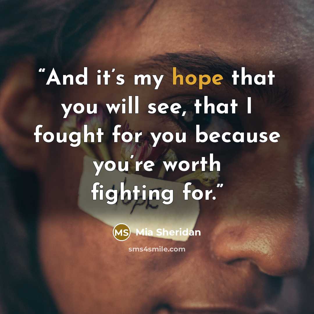 “And it’s my hope that you will see, that I fought for you because you’re worth fighting for.” quote by Mia Sheridan