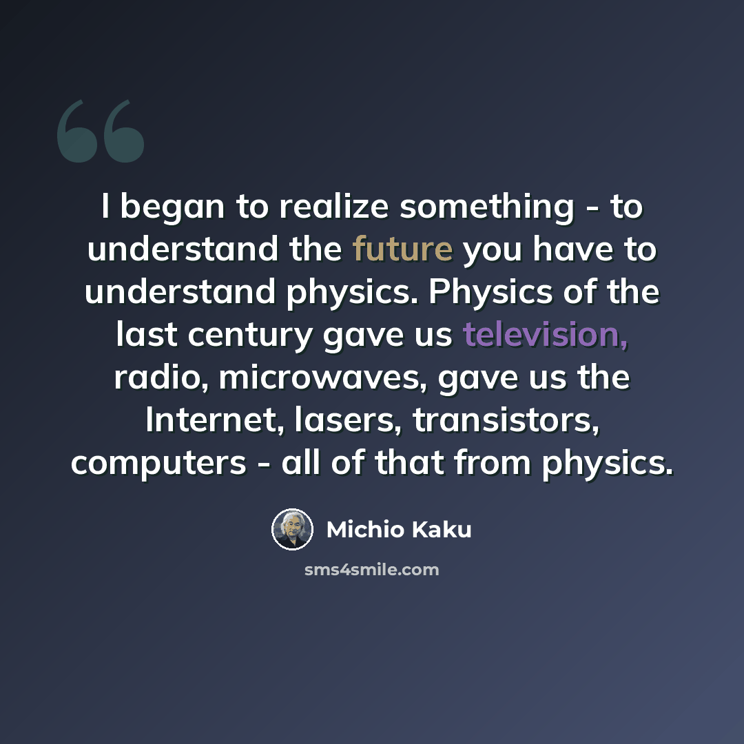 “I began to realize something - to understand the future you have to understand physics. Physics of the last century gave us television, radio, microwaves, gave us the Internet, lasers, transistors, computers - all of that from physics.” quote by Michio Kaku