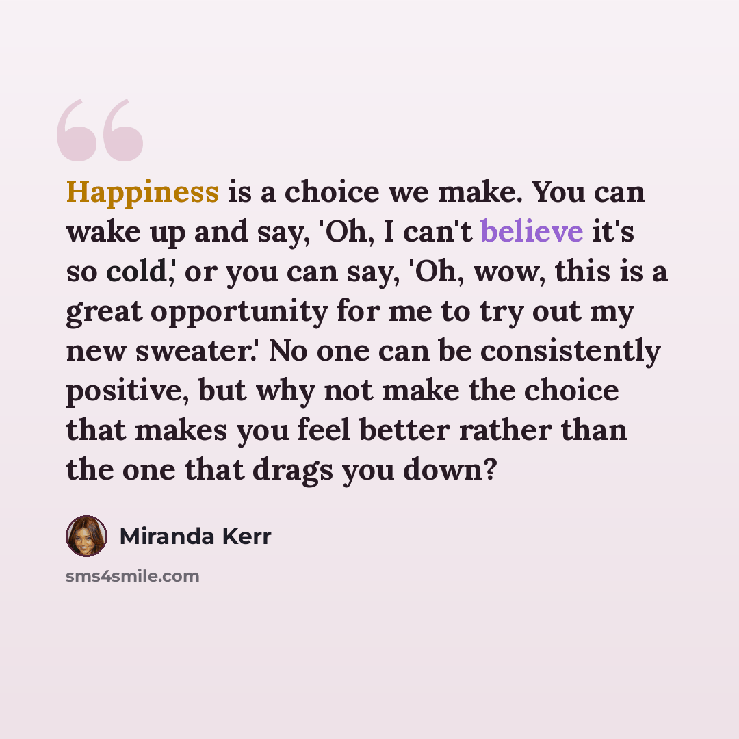“Happiness is a choice we make. You can wake up and say, 'Oh, I can't believe it's so cold,' or you can say, 'Oh, wow, this is a great opportunity for me to try out my new sweater.' No one can be consistently positive, but why not make the choice that makes you feel better rather than the one that…” quote by Miranda Kerr