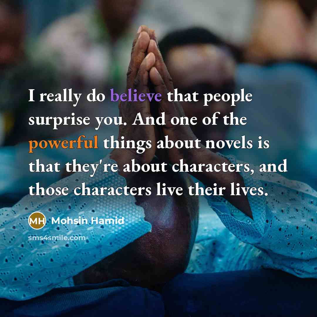 “I really do believe that people surprise you. And one of the powerful things about novels is that they're about characters, and those characters live their lives.” quote by Mohsin Hamid