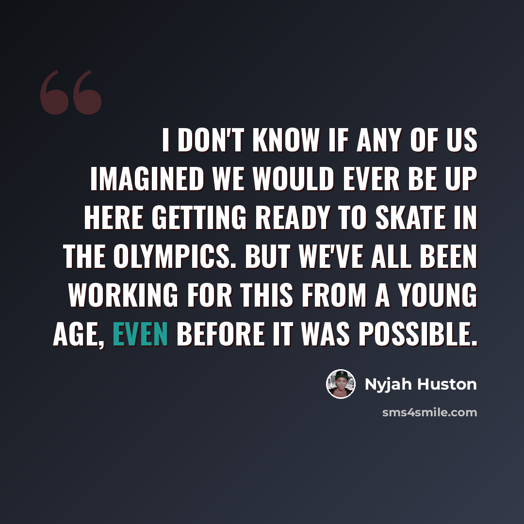 “I don't know if any of us imagined we would ever be up here getting ready to skate in the Olympics. But we've all been working for this from a young age, even before it was possible.” quote by Nyjah Huston