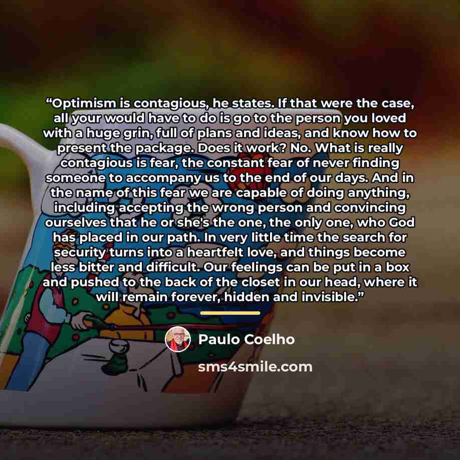 “Optimism is contagious, he states. If that were the case, all your would have to do is go to the person you loved with a huge grin, full of plans and ideas, and know how to present the package. Does it work? No. What is really contagious is fear, the constant fear of never finding someone to…” quote by Paulo Coelho