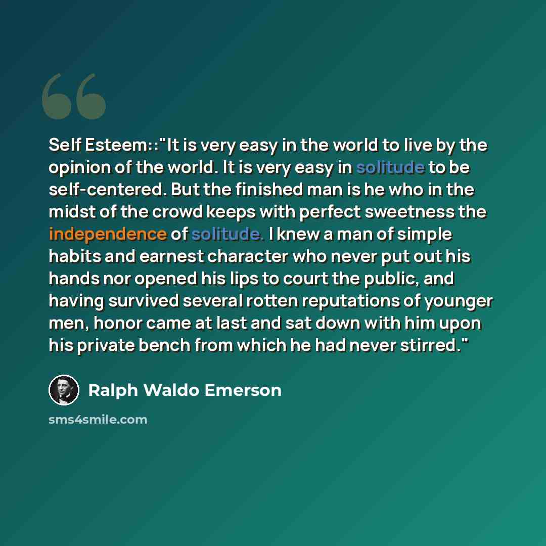 “Self Esteem::"It is very easy in the world to live by the opinion of the world. It is very easy in solitude to be self-centered. But the finished man is he who in the midst of the crowd keeps with perfect sweetness the independence of solitude. I knew a man of simple habits and earnest character…” quote by Ralph Waldo Emerson