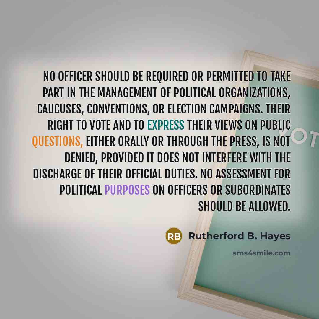 “No officer should be required or permitted to take part in the management of political organizations, caucuses, conventions, or election campaigns. Their right to vote and to express their views on public questions, either orally or through the press, is not denied, provided it does not interfere…” quote by Rutherford B. Hayes