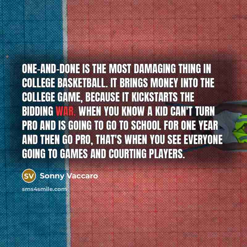 “One-and-done is the most damaging thing in college basketball. It brings money into the college game, because it kickstarts the bidding war. When you know a kid can't turn pro and is going to go to school for one year and then go pro, that's when you see everyone going to games and courting players.” quote by Sonny Vaccaro