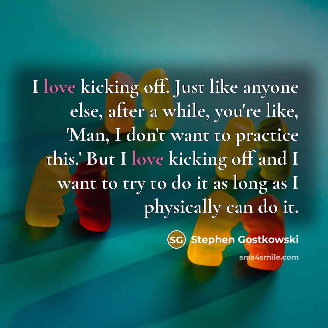 “I love kicking off. Just like anyone else, after a while, you're like, 'Man, I don't want to practice this.' But I love kicking off and I want to try to do it as long as I physically can do it.” quote by Stephen Gostkowski