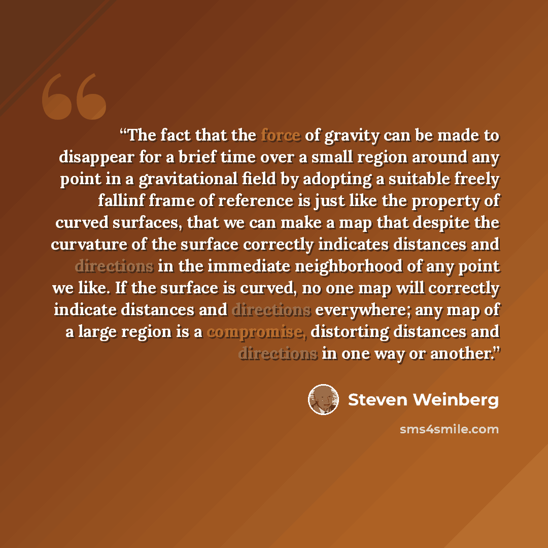 “The fact that the force of gravity can be made to disappear for a brief time over a small region around any point in a gravitational field by adopting a suitable freely fallinf frame of reference is just like the property of curved surfaces, that we can make a map that despite the curvature of the…” quote by Steven Weinberg