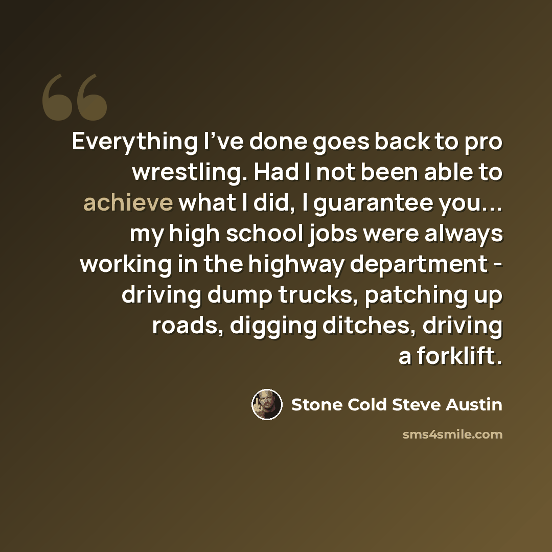 “Everything I've done goes back to pro wrestling. Had I not been able to achieve what I did, I guarantee you... my high school jobs were always working in the highway department - driving dump trucks, patching up roads, digging ditches, driving a forklift.” quote by Stone Cold Steve Austin