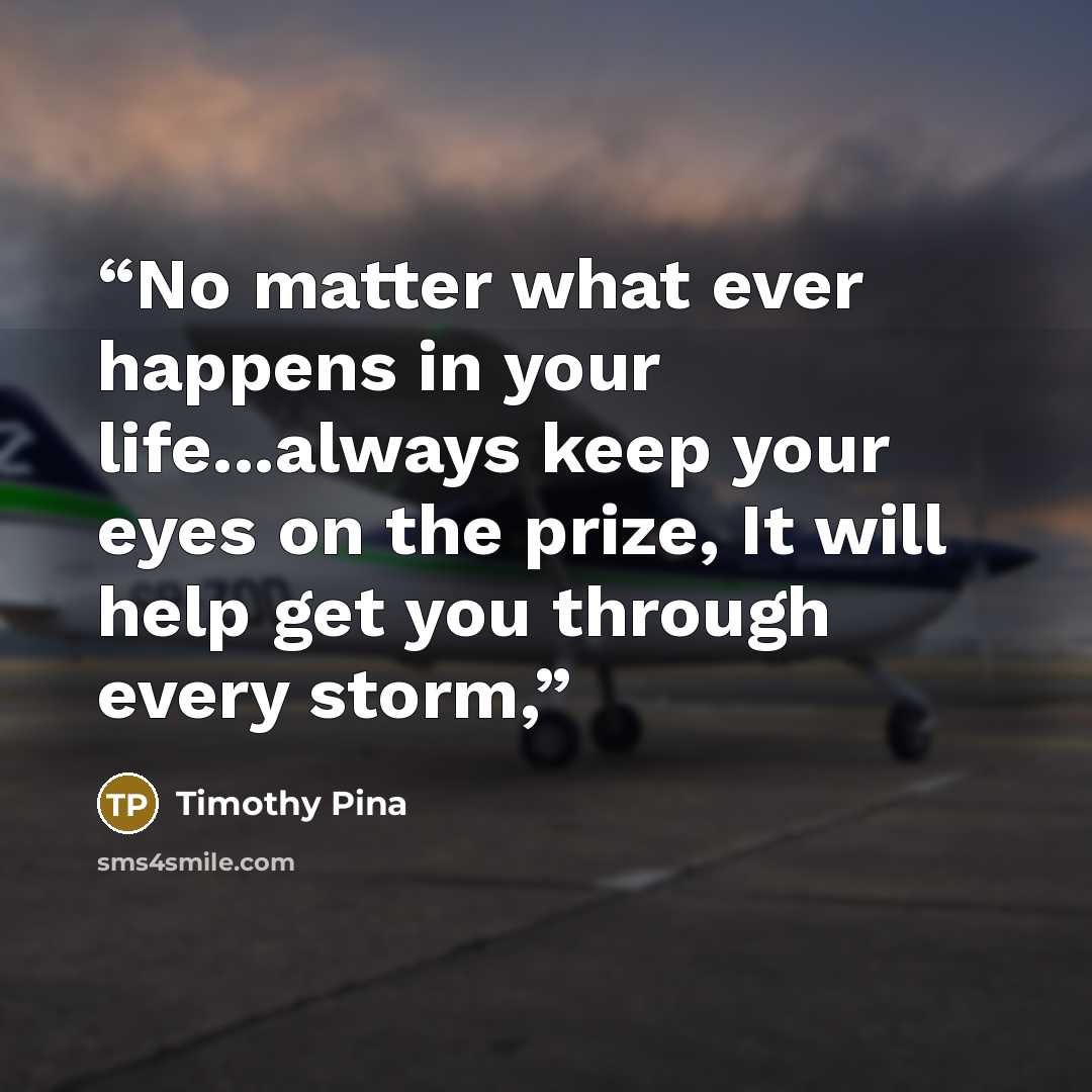 “No matter what ever happens in your life...always keep your eyes on the prize, It will help get you through every storm,” quote by Timothy Pina