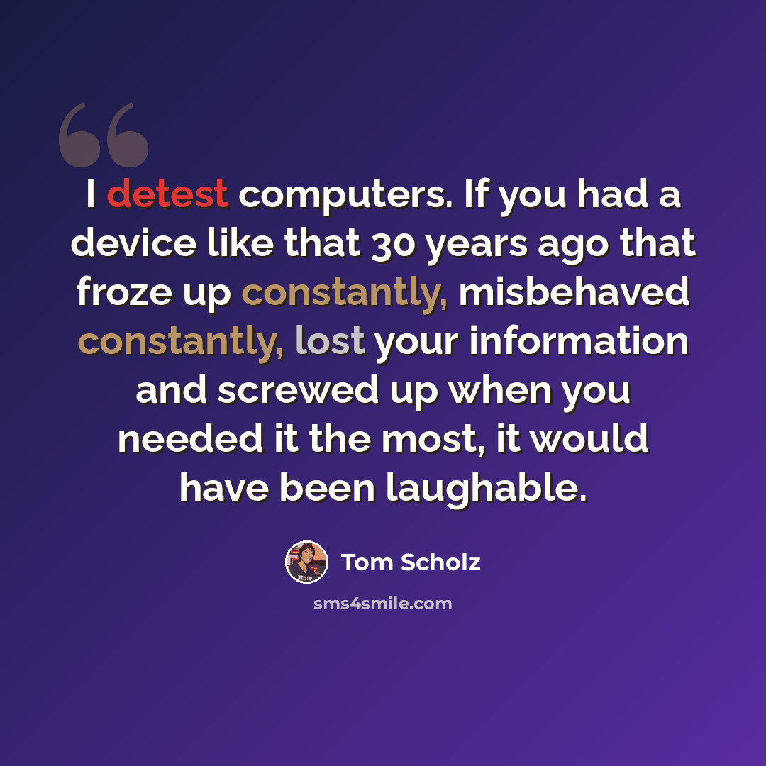 “I detest computers. If you had a device like that 30 years ago that froze up constantly, misbehaved constantly, lost your information and screwed up when you needed it the most, it would have been laughable.” quote by Tom Scholz