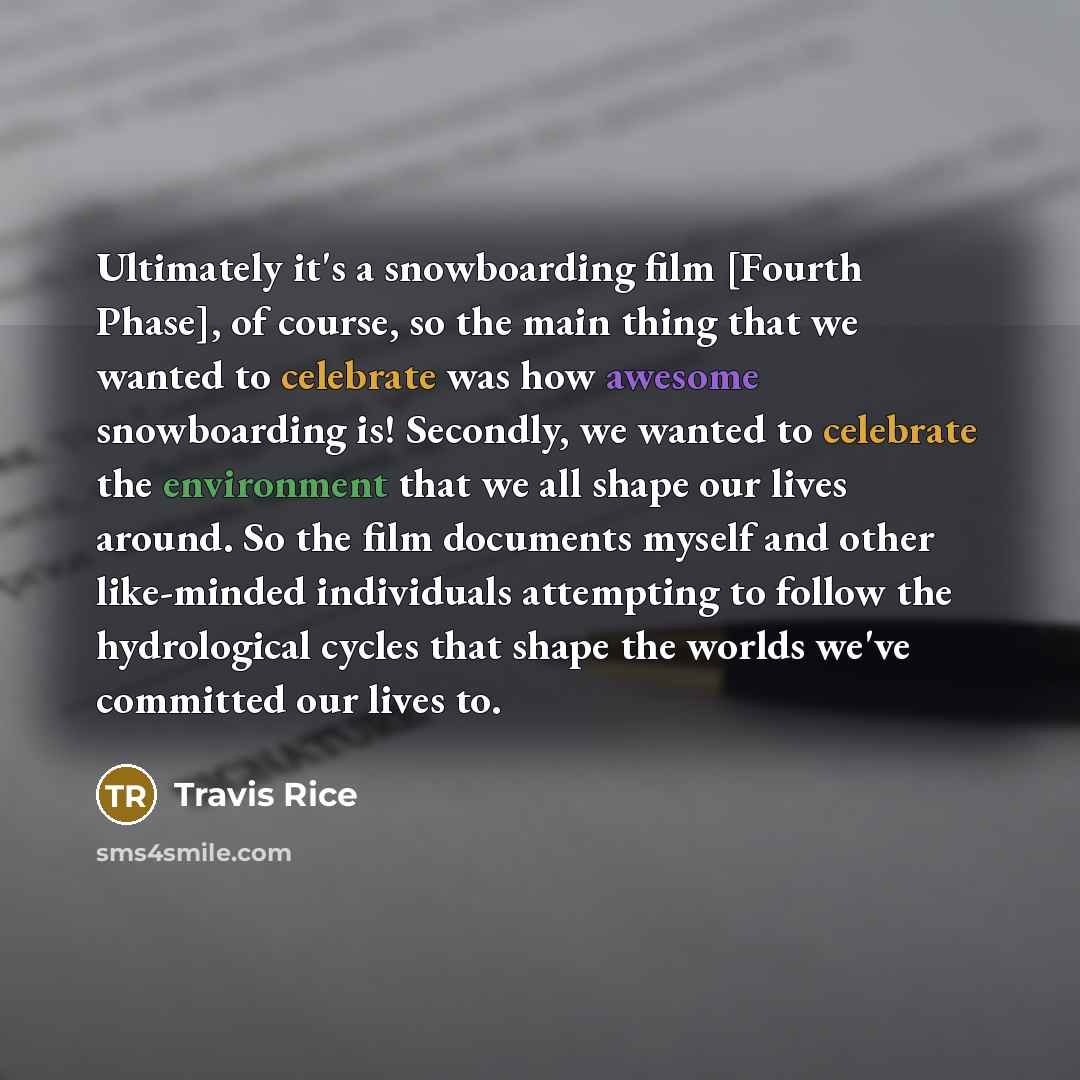 “Ultimately it's a snowboarding film [Fourth Phase], of course, so the main thing that we wanted to celebrate was how awesome snowboarding is! Secondly, we wanted to celebrate the environment that we all shape our lives around. So the film documents myself and other like-minded individuals…” quote by Travis Rice