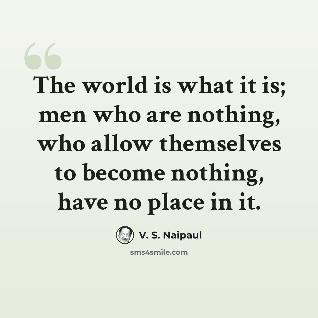 “The world is what it is; men who are nothing, who allow themselves to become nothing, have no place in it.” quote by V. S. Naipaul