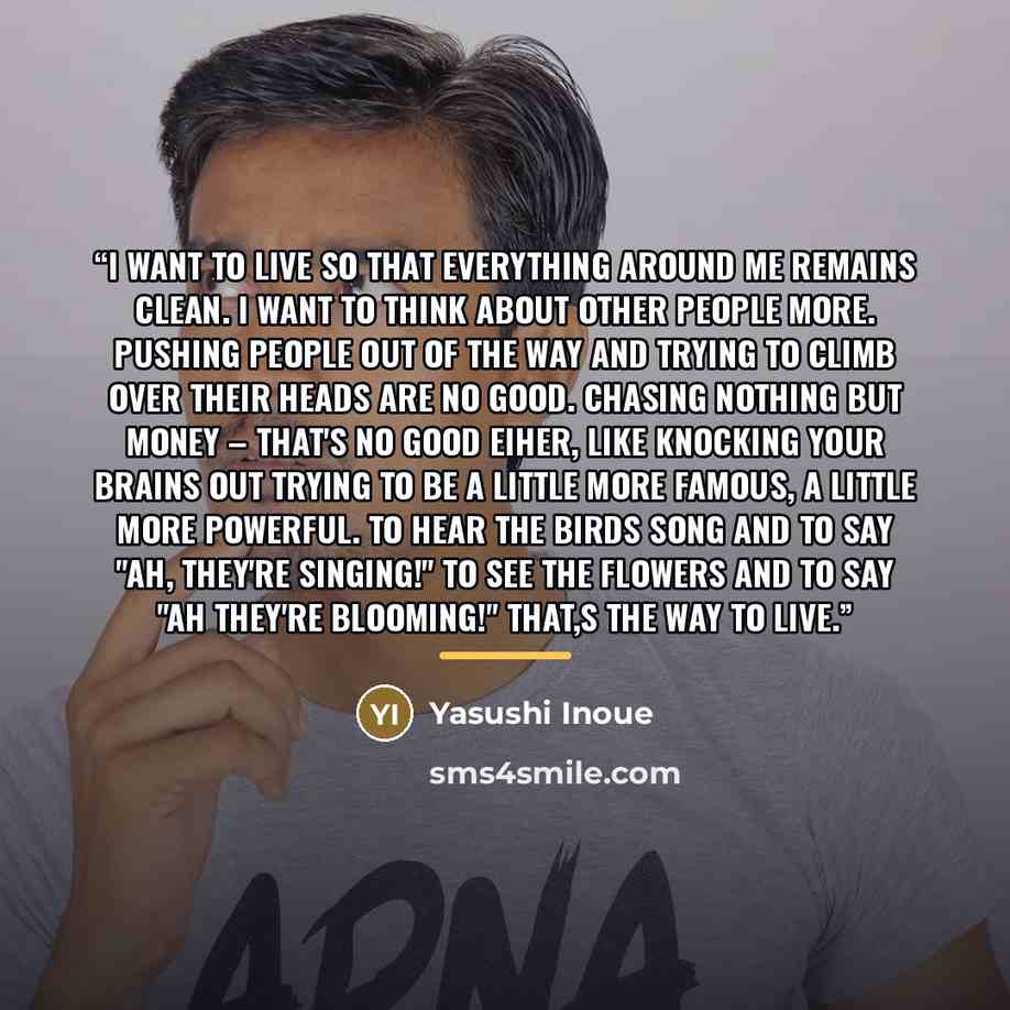 “I want to live so that everything around me remains clean. I want to think about other people more. Pushing people out of the way and trying to climb over their heads are no good. Chasing nothing but money – that's no good eiher, like knocking your brains out trying to be a little more famous, a…” quote by Yasushi Inoue