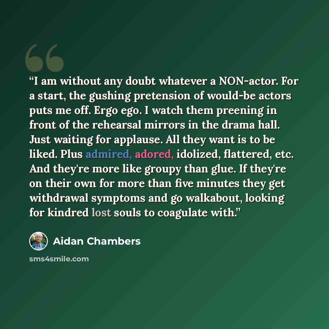“I am without any doubt whatever a NON-actor. For a start, the gushing pretension of would-be actors puts me off. Ergo ego. I watch them preening in front of the rehearsal mirrors in the drama hall. Just waiting for applause. All they want is to be liked. Plus admired, adored, idolized, flattered…” quote by Aidan Chambers