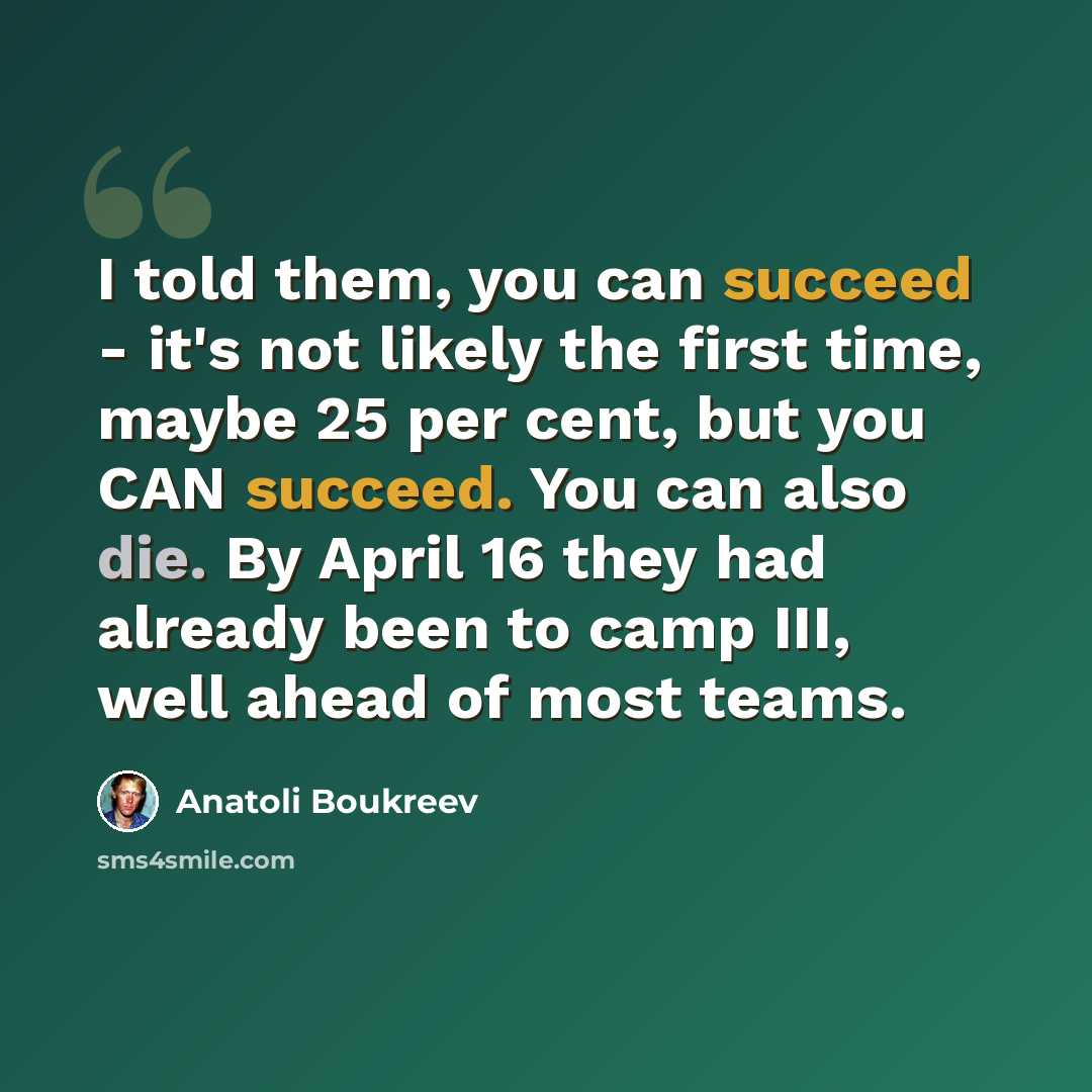 “I told them, you can succeed - it's not likely the first time, maybe 25 per cent, but you CAN succeed. You can also die. By April 16 they had already been to camp III, well ahead of most teams.” quote by Anatoli Boukreev