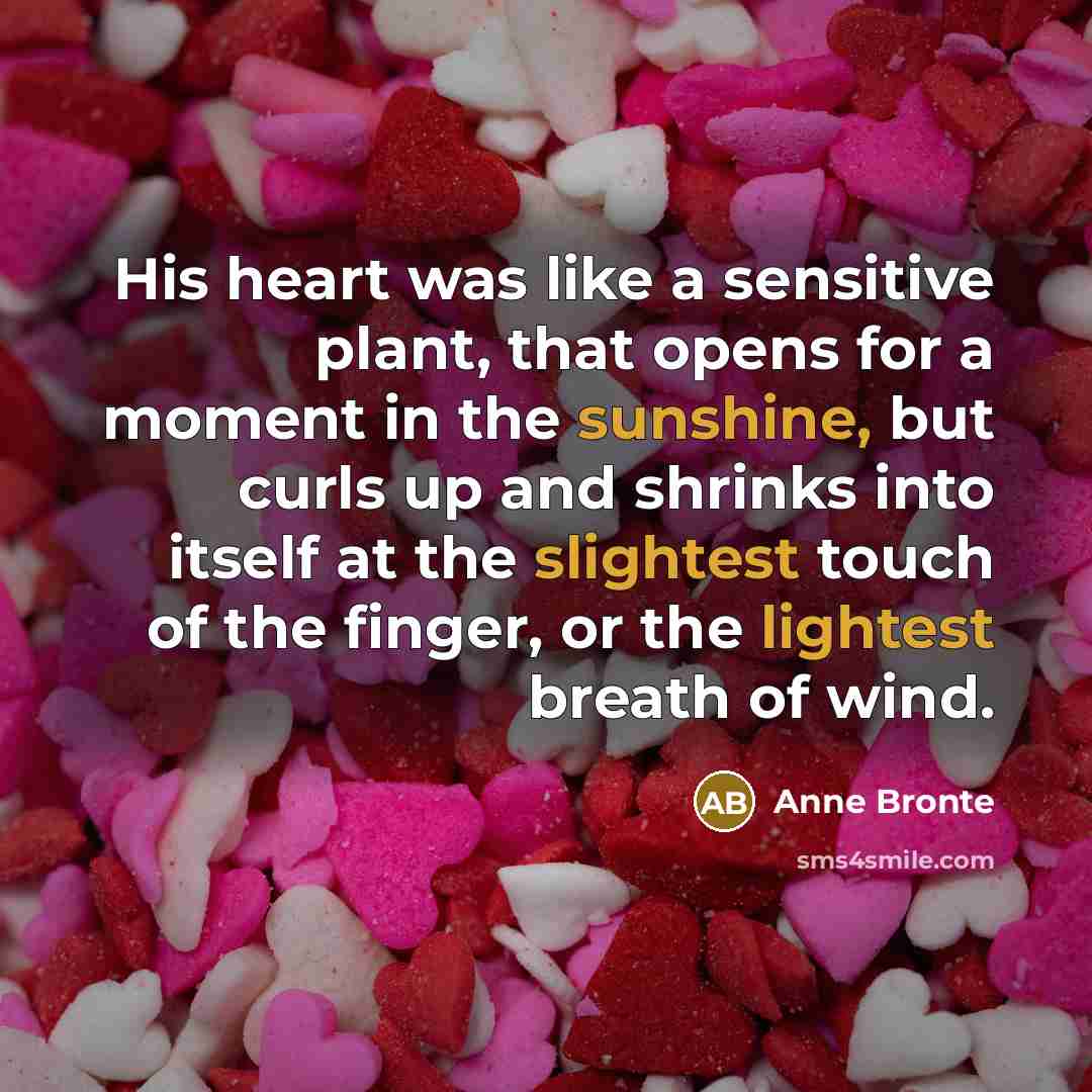 “His heart was like a sensitive plant, that opens for a moment in the sunshine, but curls up and shrinks into itself at the slightest touch of the finger, or the lightest breath of wind.” quote by Anne Bronte