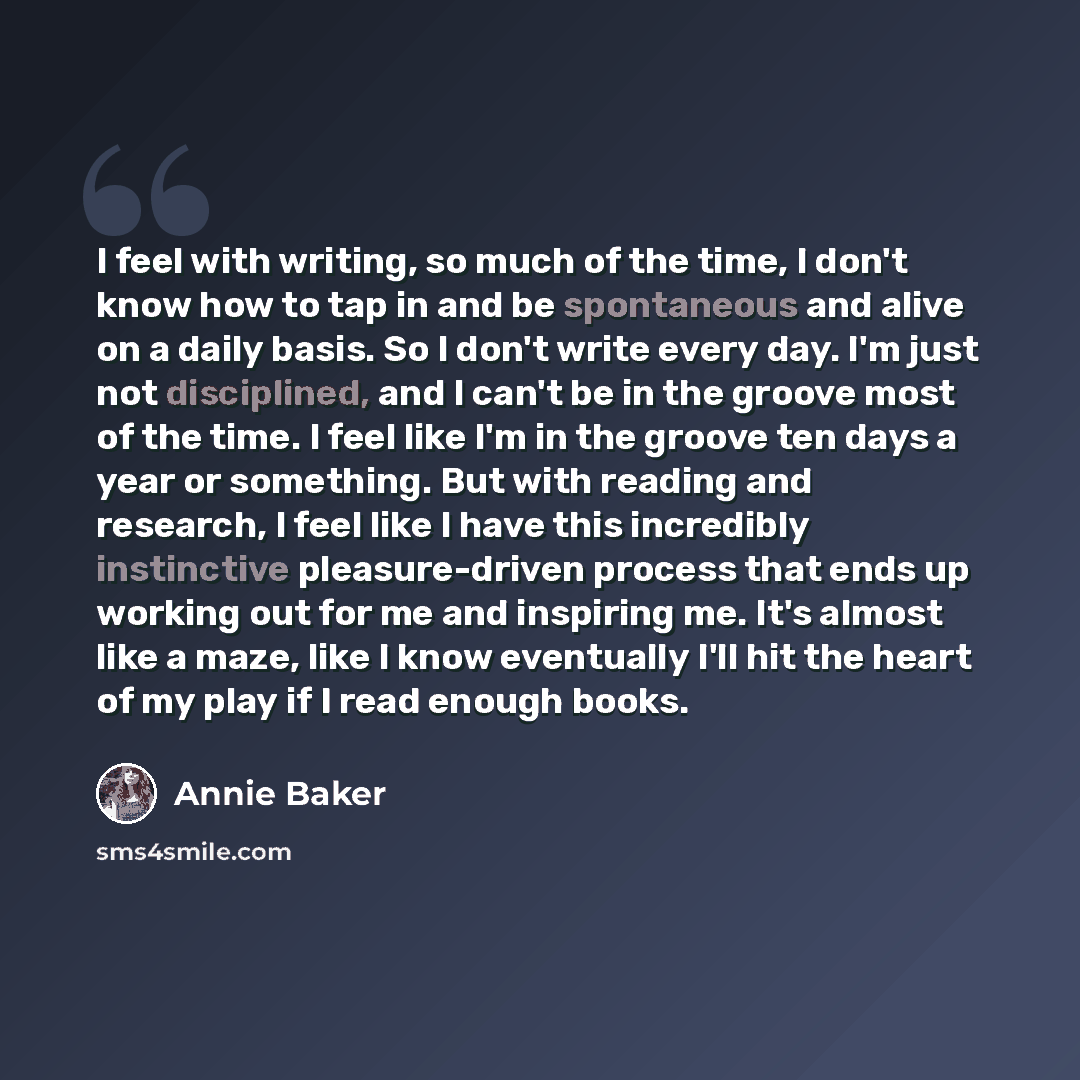 “I feel with writing, so much of the time, I don't know how to tap in and be spontaneous and alive on a daily basis. So I don't write every day. I'm just not disciplined, and I can't be in the groove most of the time. I feel like I'm in the groove ten days a year or something. But with reading and…” quote by Annie Baker