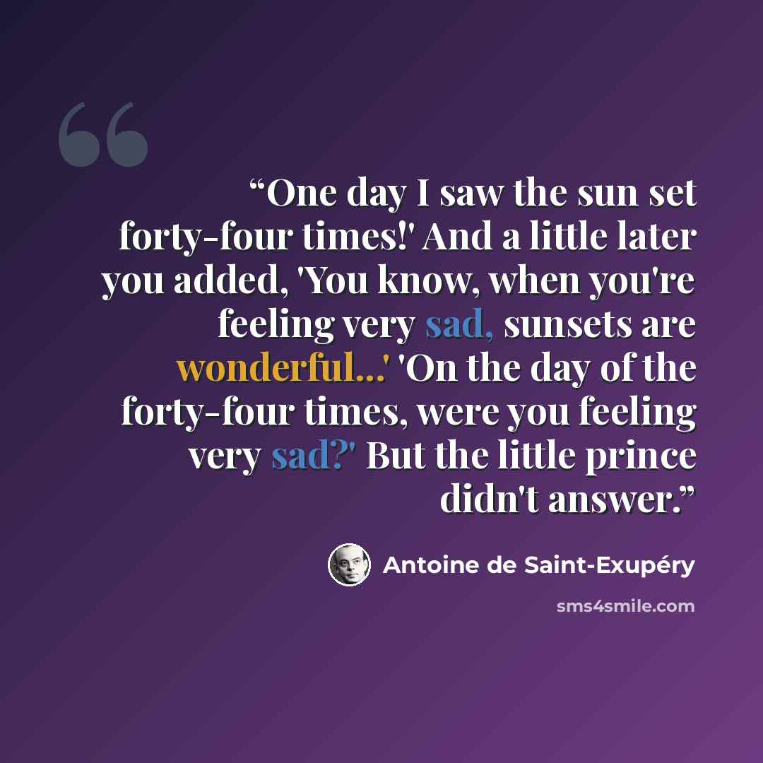 “One day I saw the sun set forty-four times!' And a little later you added, 'You know, when you're feeling very sad, sunsets are wonderful...' 'On the day of the forty-four times, were you feeling very sad?' But the little prince didn't answer.” quote by Antoine de Saint-Exupéry