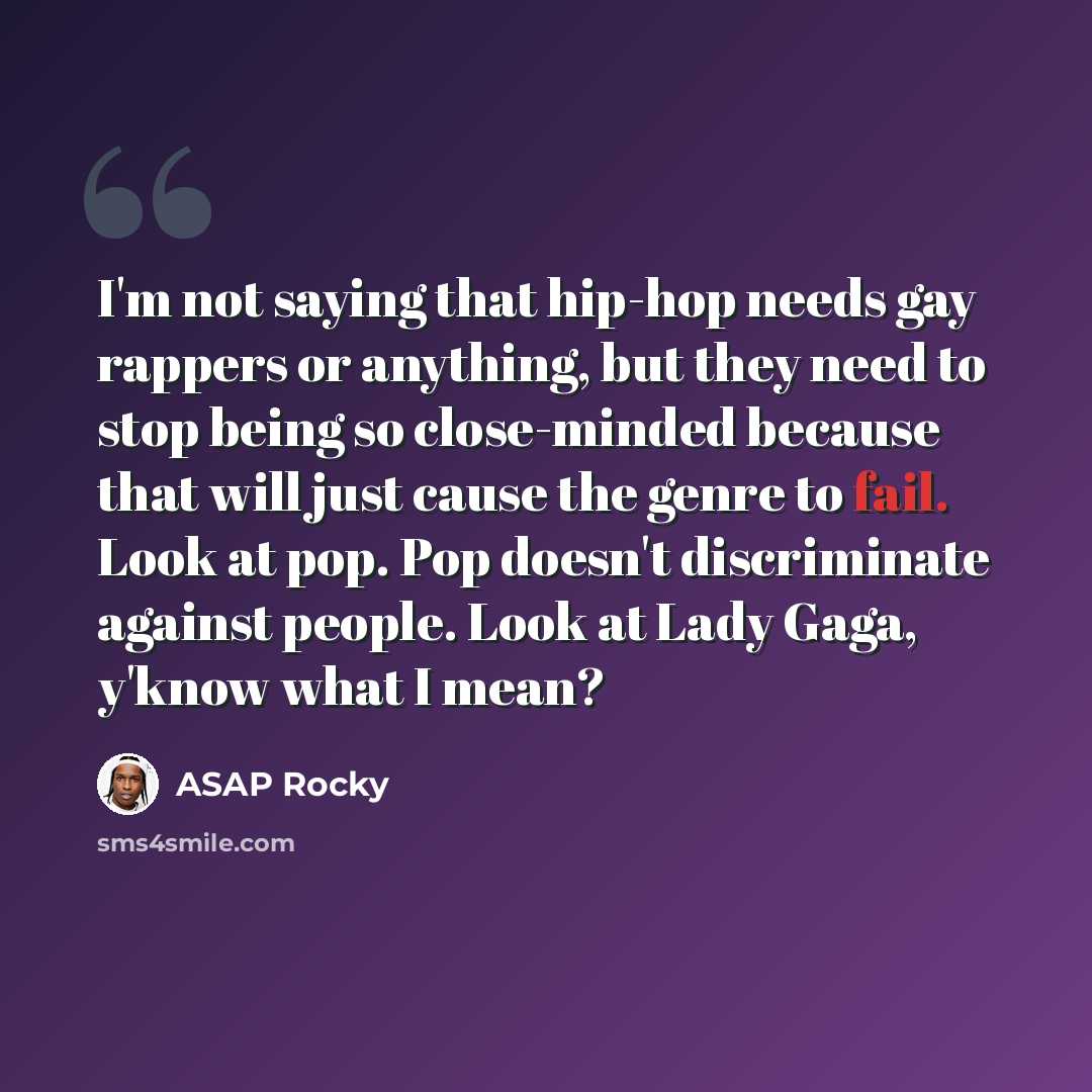 “I'm not saying that hip-hop needs gay rappers or anything, but they need to stop being so close-minded because that will just cause the genre to fail. Look at pop. Pop doesn't discriminate against people. Look at Lady Gaga, y'know what I mean?” quote by ASAP Rocky