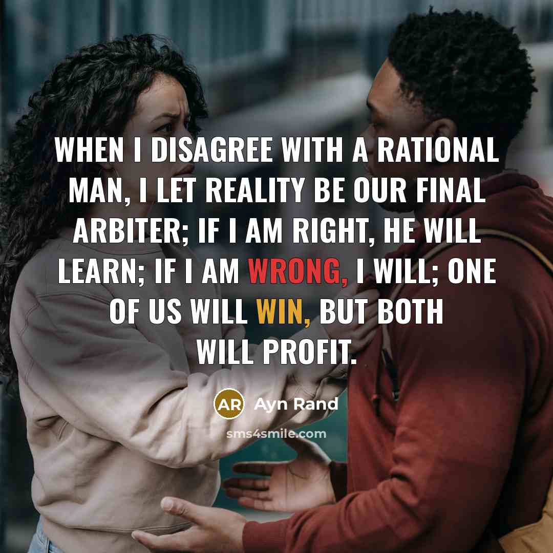 “When I disagree with a rational man, I let reality be our final arbiter; if I am right, he will learn; if I am wrong, I will; one of us will win, but both will profit.” quote by Ayn Rand
