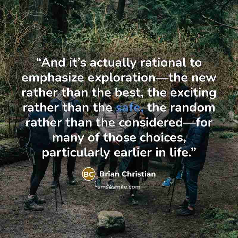 “And it’s actually rational to emphasize exploration—the new rather than the best, the exciting rather than the safe, the random rather than the considered—for many of those choices, particularly earlier in life.” quote by Brian Christian