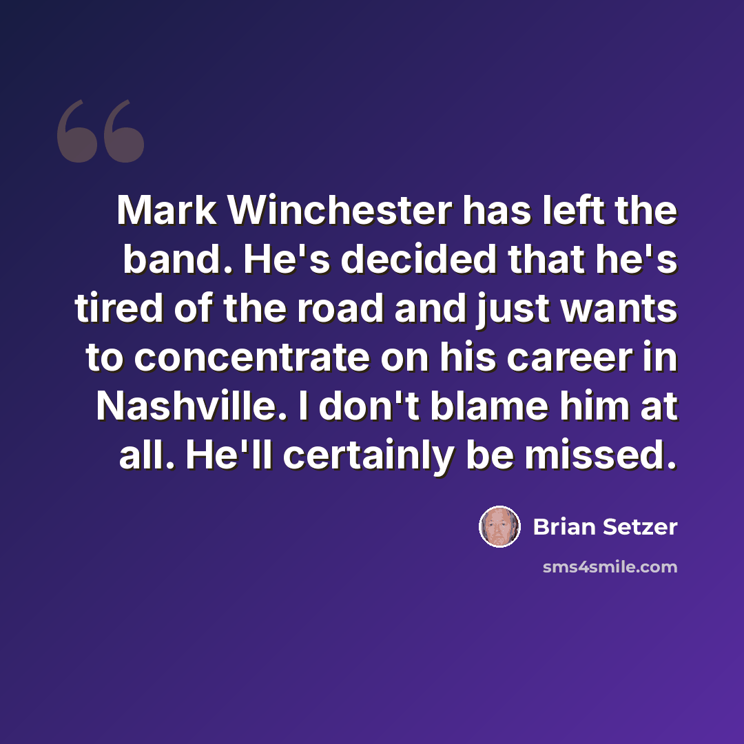 “Mark Winchester has left the band. He's decided that he's tired of the road and just wants to concentrate on his career in Nashville. I don't blame him at all. He'll certainly be missed.” quote by Brian Setzer