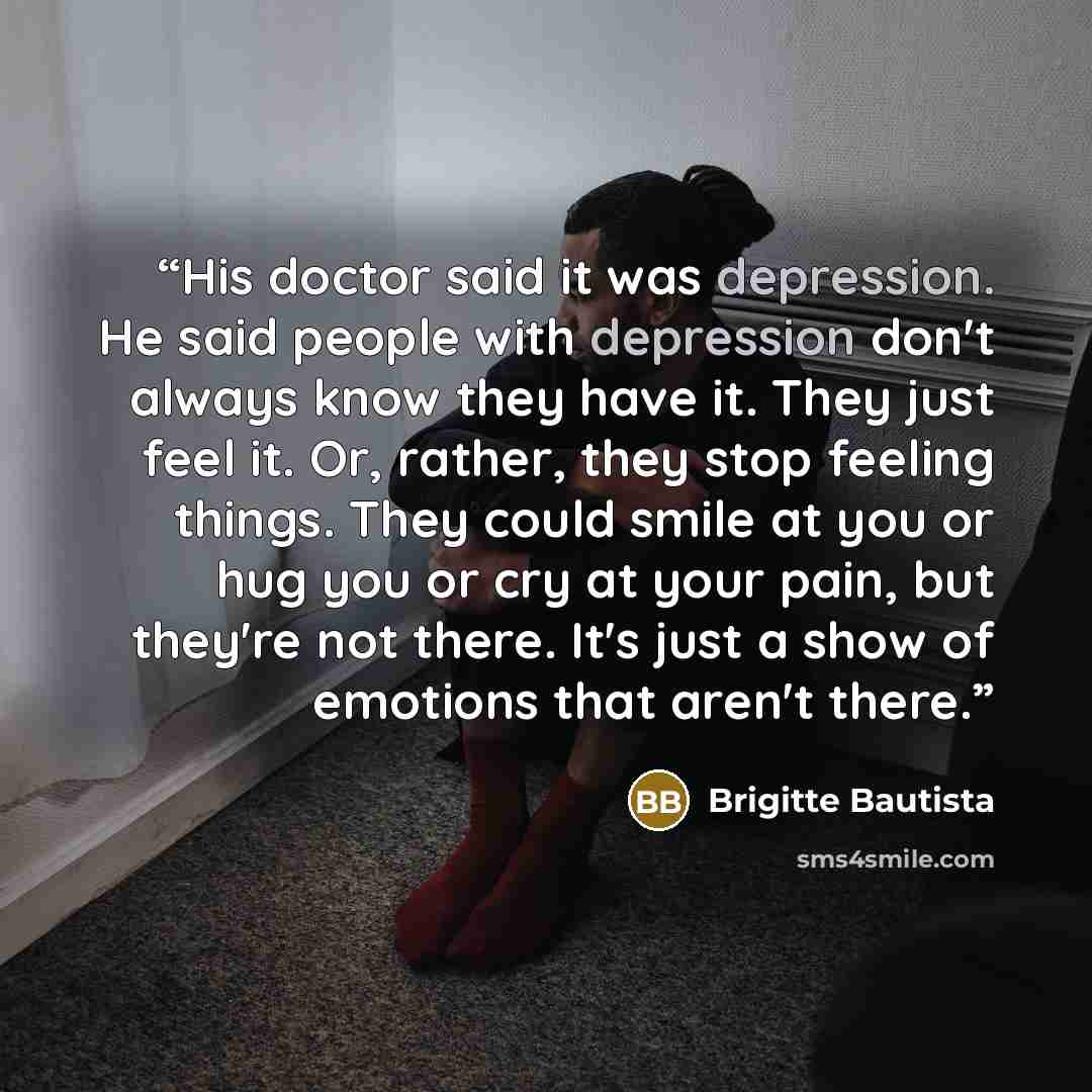 “His doctor said it was depression. He said people with depression don't always know they have it. They just feel it. Or, rather, they stop feeling things. They could smile at you or hug you or cry at your pain, but they're not there. It's just a show of emotions that aren't there.” quote by Brigitte Bautista