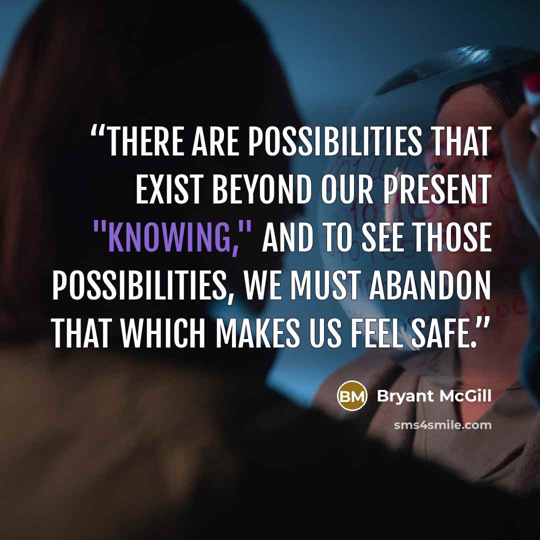“There are possibilities that exist beyond our present "knowing," and to see those possibilities, we must abandon that which makes us feel safe.” quote by Bryant McGill