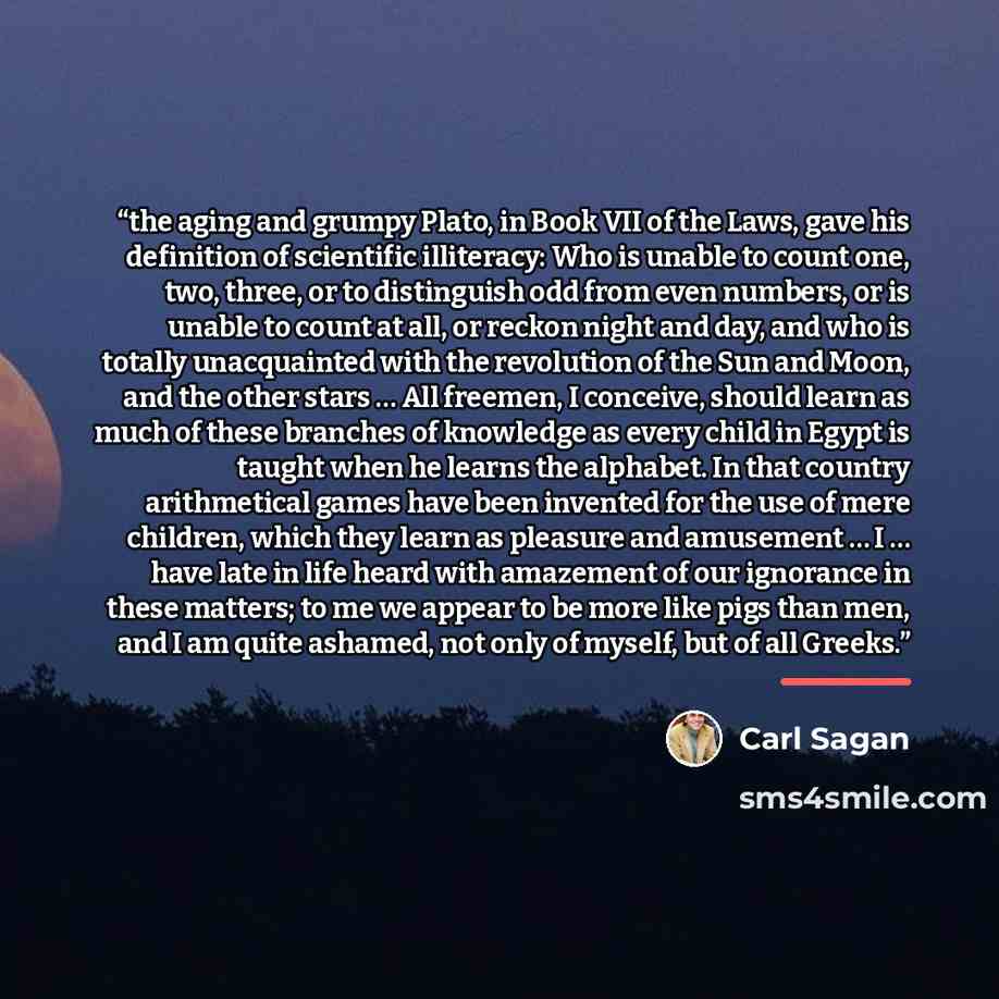 “the aging and grumpy Plato, in Book VII of the Laws, gave his definition of scientific illiteracy: Who is unable to count one, two, three, or to distinguish odd from even numbers, or is unable to count at all, or reckon night and day, and who is totally unacquainted with the revolution of the Sun…” quote by Carl Sagan