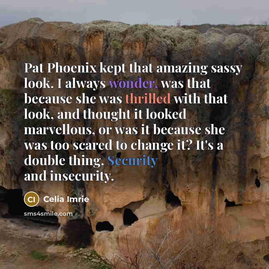 “Pat Phoenix kept that amazing sassy look. I always wonder, was that because she was thrilled with that look, and thought it looked marvellous, or was it because she was too scared to change it? It's a double thing. Security and insecurity.” quote by Celia Imrie