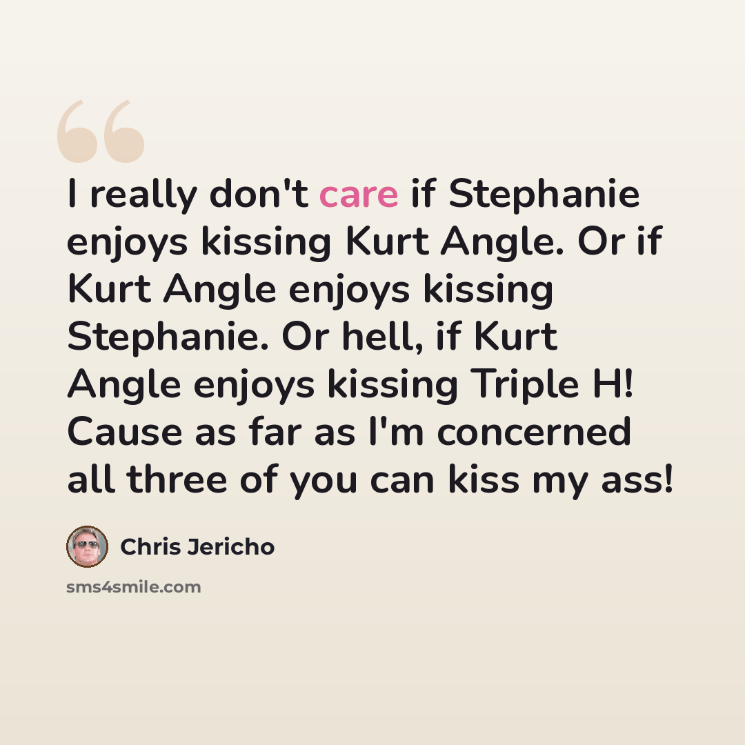 “I really don't care if Stephanie enjoys kissing Kurt Angle. Or if Kurt Angle enjoys kissing Stephanie. Or hell, if Kurt Angle enjoys kissing Triple H! Cause as far as I'm concerned all three of you can kiss my ass!” quote by Chris Jericho