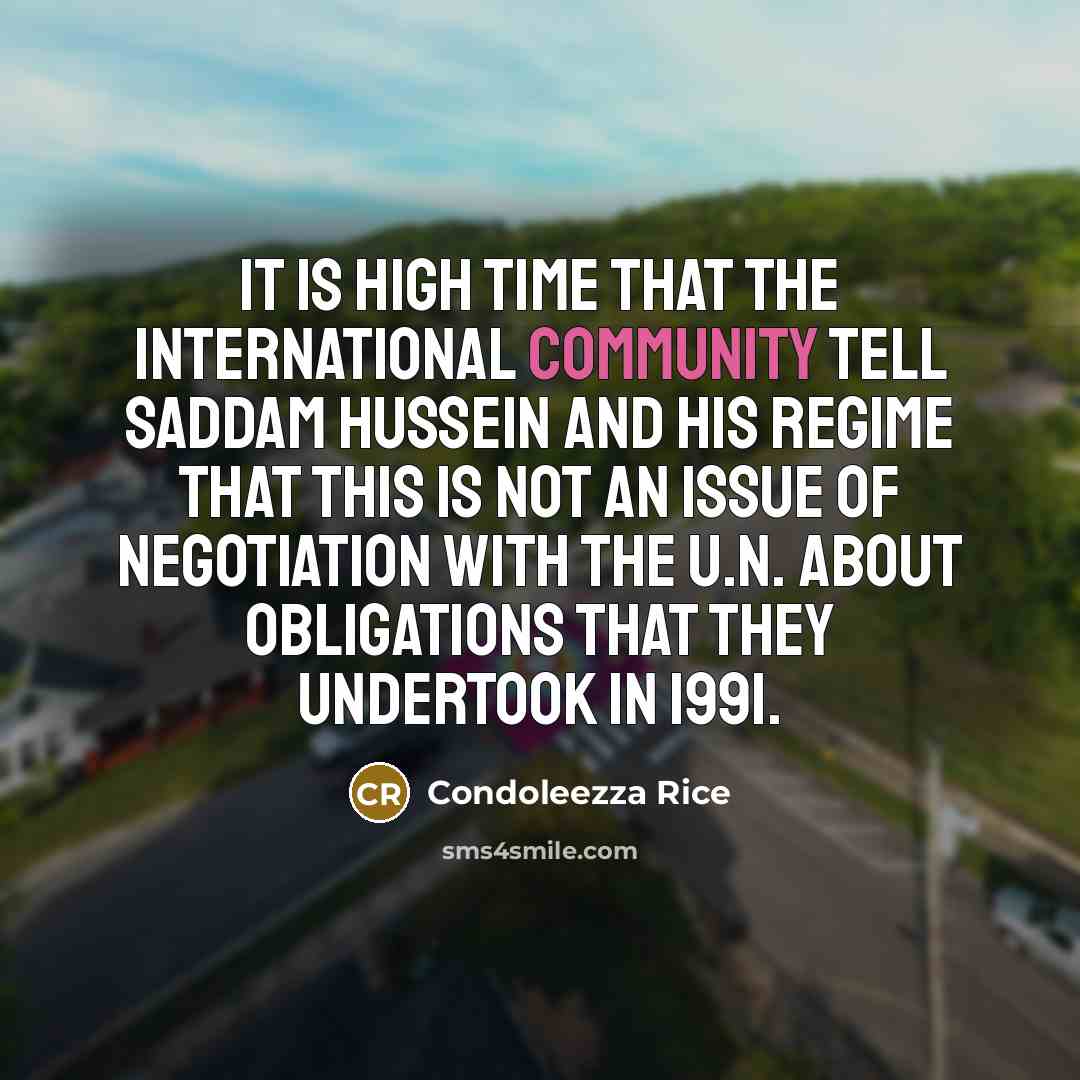 “It is high time that the international community tell Saddam Hussein and his regime that this is not an issue of negotiation with the U.N. about obligations that they undertook in 1991.” quote by Condoleezza Rice
