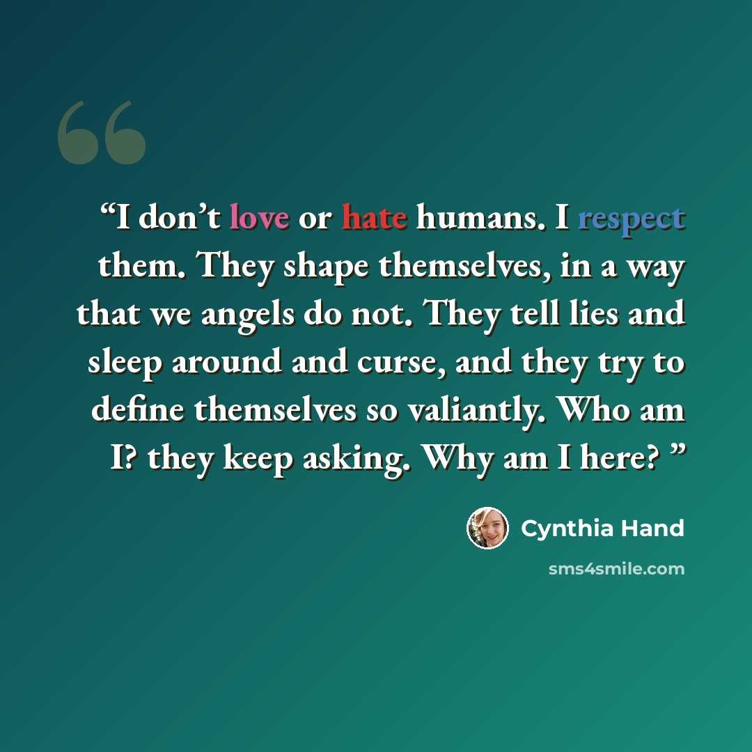 “I don’t love or hate humans. I respect them. They shape themselves, in a way that we angels do not. They tell lies and sleep around and curse, and they try to define themselves so valiantly. Who am I? they keep asking. Why am I here?” quote by Cynthia Hand