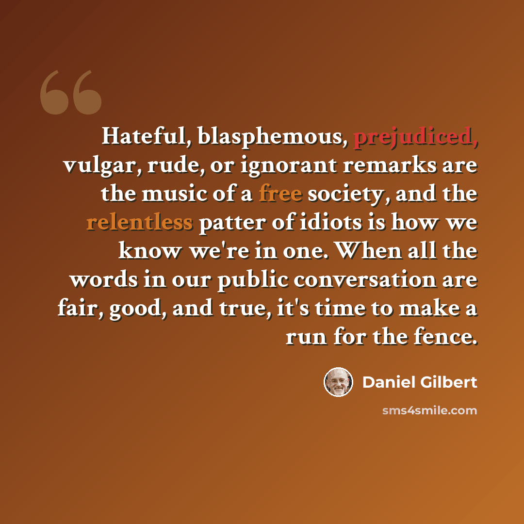 “Hateful, blasphemous, prejudiced, vulgar, rude, or ignorant remarks are the music of a free society, and the relentless patter of idiots is how we know we're in one. When all the words in our public conversation are fair, good, and true, it's time to make a run for the fence.” quote by Daniel Gilbert