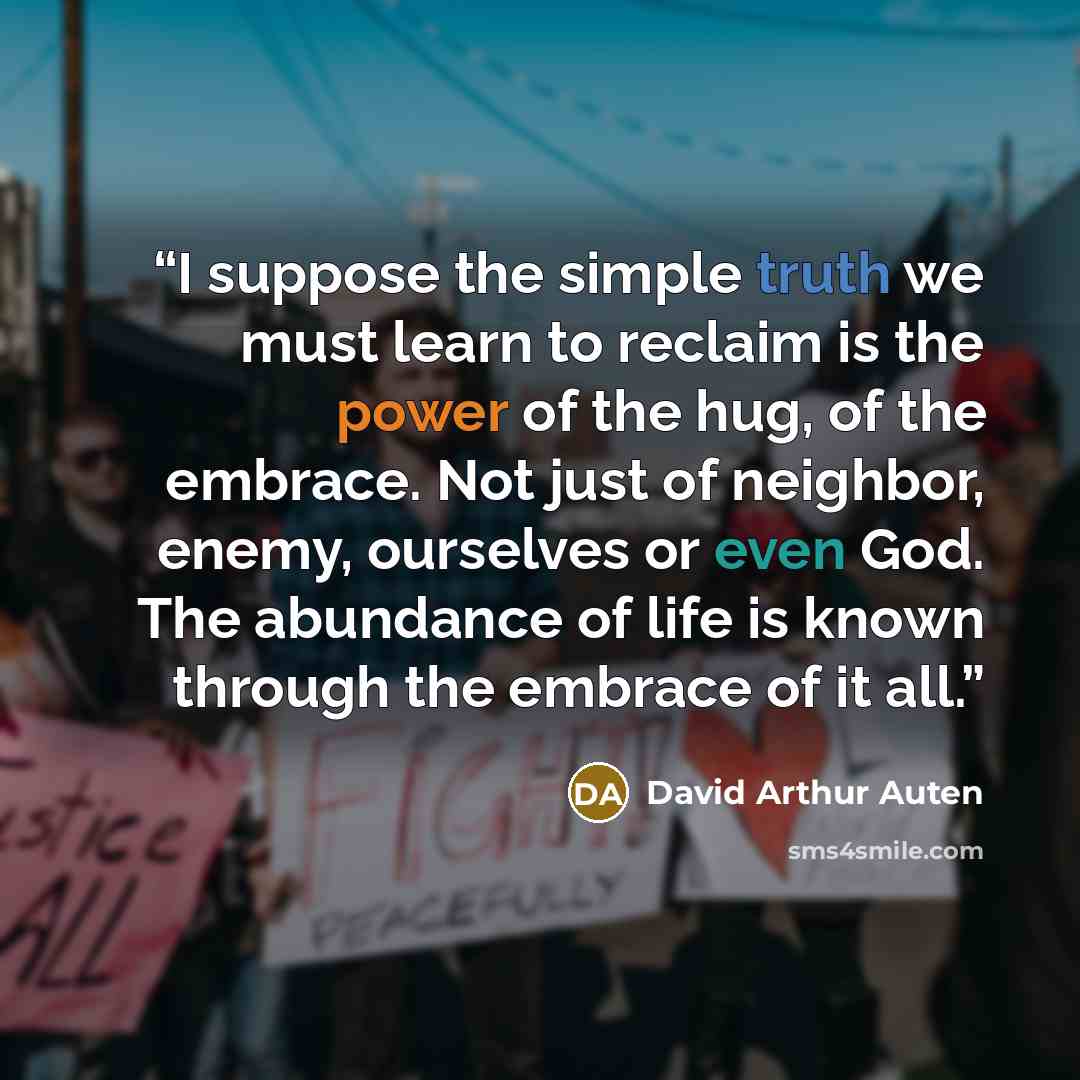 “I suppose the simple truth we must learn to reclaim is the power of the hug, of the embrace. Not just of neighbor, enemy, ourselves or even God. The abundance of life is known through the embrace of it all.” quote by David Arthur Auten
