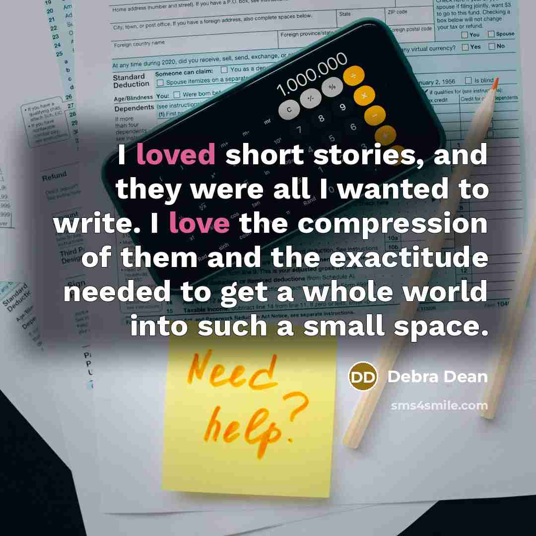 “I loved short stories, and they were all I wanted to write. I love the compression of them and the exactitude needed to get a whole world into such a small space.” quote by Debra Dean