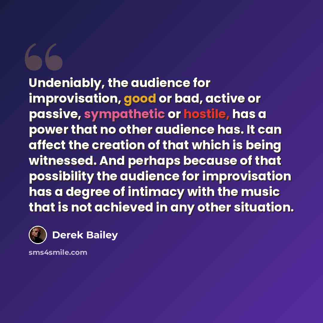 “Undeniably, the audience for improvisation, good or bad, active or passive, sympathetic or hostile, has a power that no other audience has. It can affect the creation of that which is being witnessed. And perhaps because of that possibility the audience for improvisation has a degree of intimacy…” quote by Derek Bailey