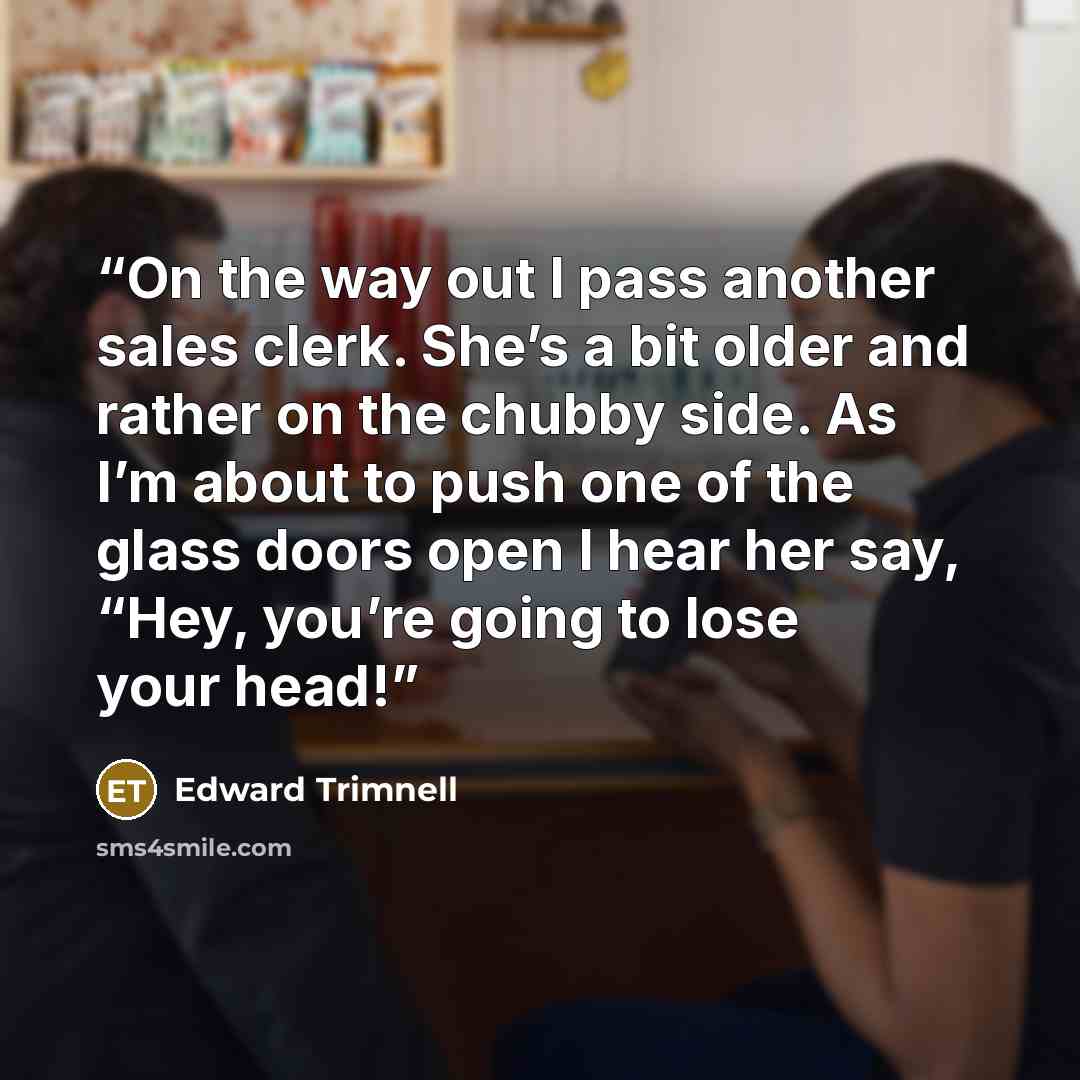 “On the way out I pass another sales clerk. She’s a bit older and rather on the chubby side. As I’m about to push one of the glass doors open I hear her say, “Hey, you’re going to lose your head!” quote by Edward Trimnell