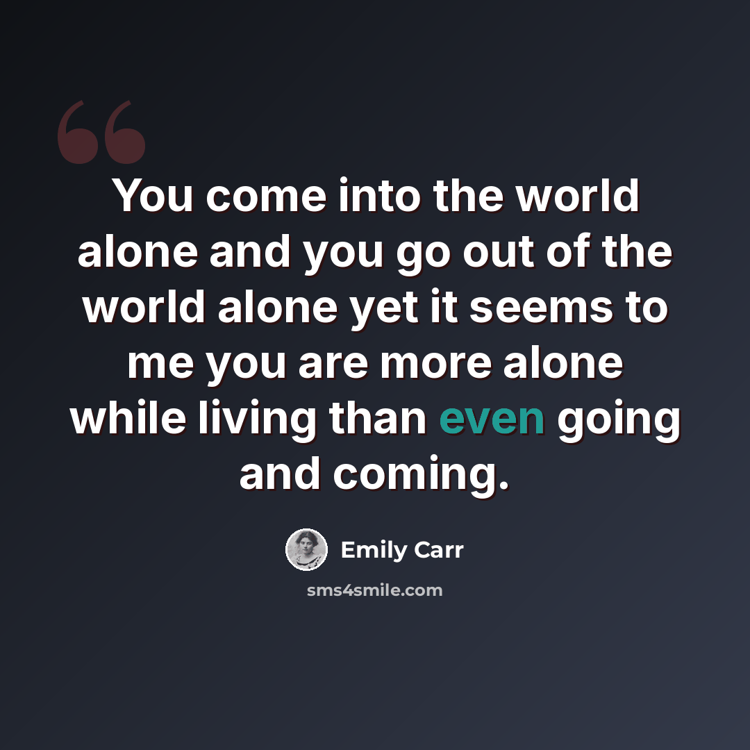 “You come into the world alone and you go out of the world alone yet it seems to me you are more alone while living than even going and coming.” quote by Emily Carr