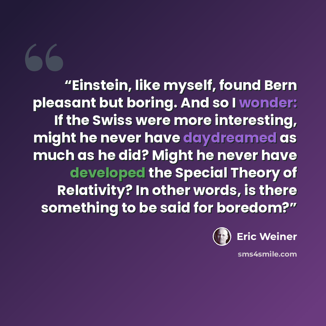 “Einstein, like myself, found Bern pleasant but boring. And so I wonder: If the Swiss were more interesting, might he never have daydreamed as much as he did? Might he never have developed the Special Theory of Relativity? In other words, is there something to be said for boredom?” quote by Eric Weiner