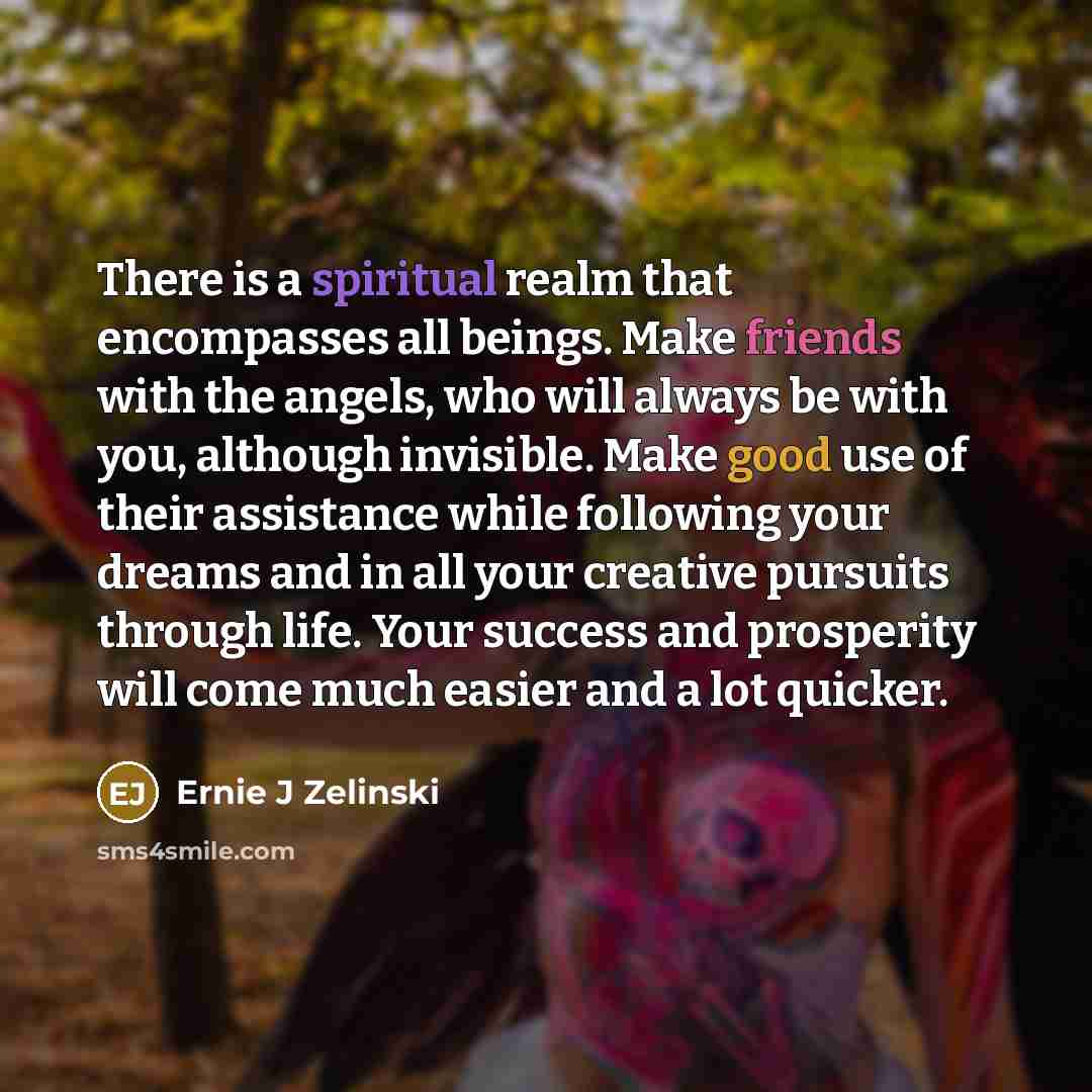 “There is a spiritual realm that encompasses all beings. Make friends with the angels, who will always be with you, although invisible. Make good use of their assistance while following your dreams and in all your creative pursuits through life. Your success and prosperity will come much easier and…” quote by Ernie J Zelinski