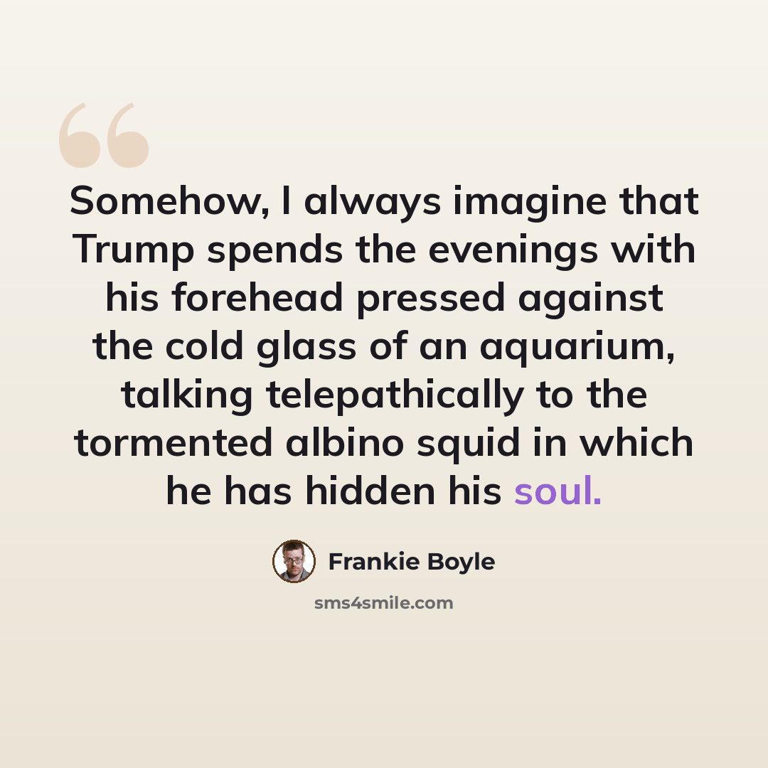 “Somehow, I always imagine that Trump spends the evenings with his forehead pressed against the cold glass of an aquarium, talking telepathically to the tormented albino squid in which he has hidden his soul.” quote by Frankie Boyle