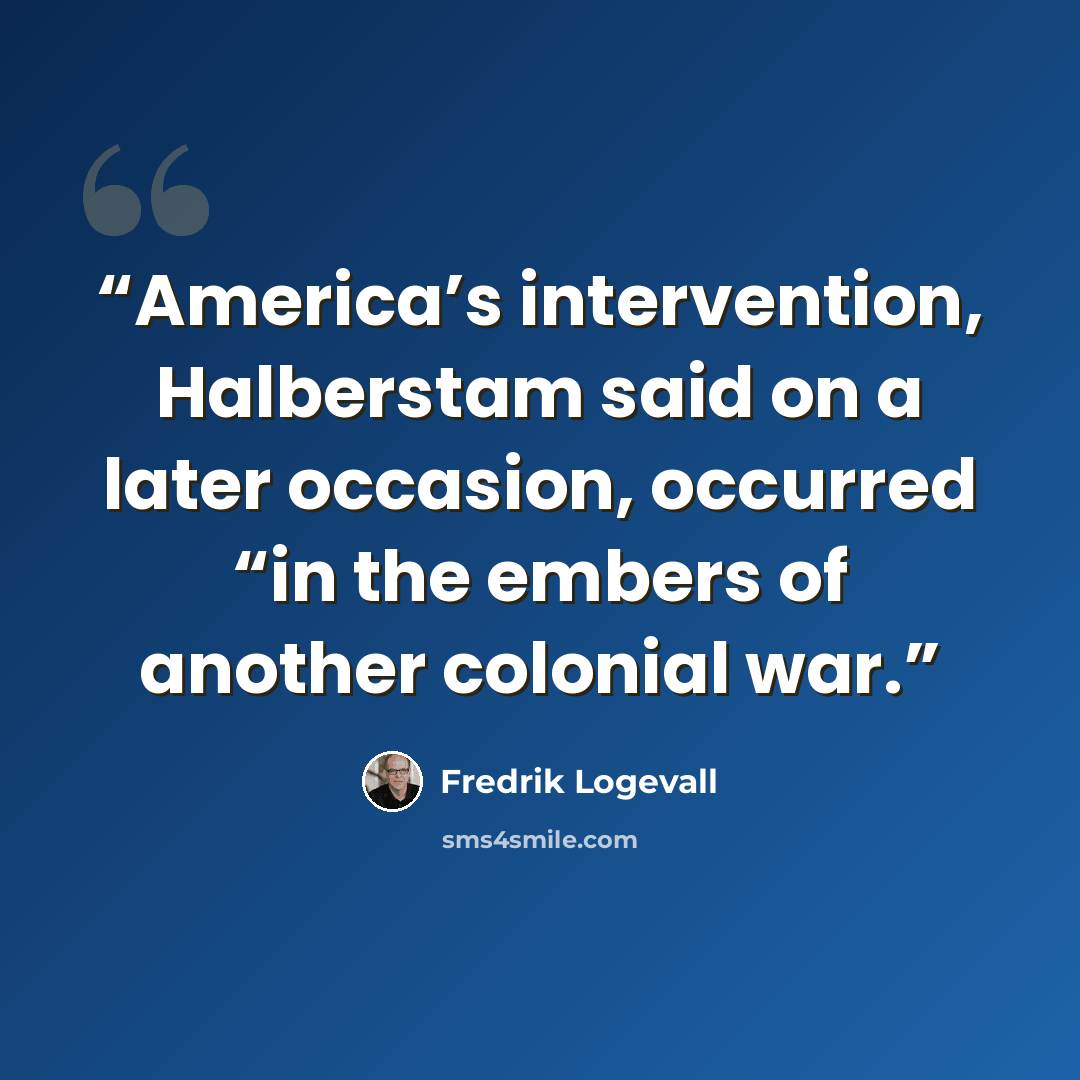 “America’s intervention, Halberstam said on a later occasion, occurred “in the embers of another colonial war.” quote by Fredrik Logevall