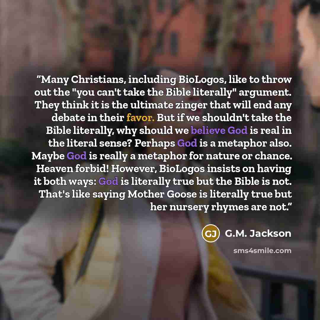 “Many Christians, including BioLogos, like to throw out the "you can't take the Bible literally" argument. They think it is the ultimate zinger that will end any debate in their favor. But if we shouldn't take the Bible literally, why should we believe God is real in the literal sense? Perhaps God…” quote by G.M. Jackson