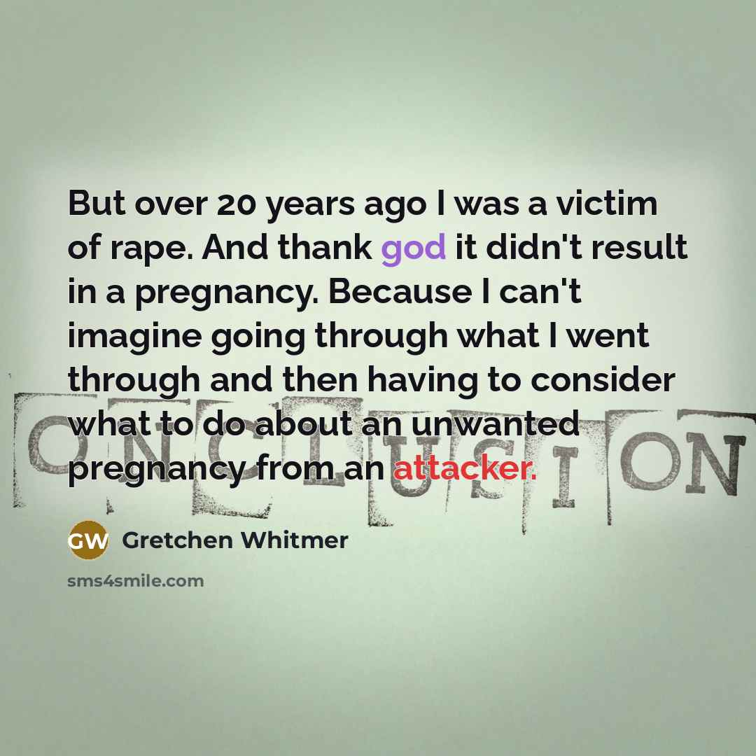 “But over 20 years ago I was a victim of rape. And thank god it didn't result in a pregnancy. Because I can't imagine going through what I went through and then having to consider what to do about an unwanted pregnancy from an attacker.” quote by Gretchen Whitmer