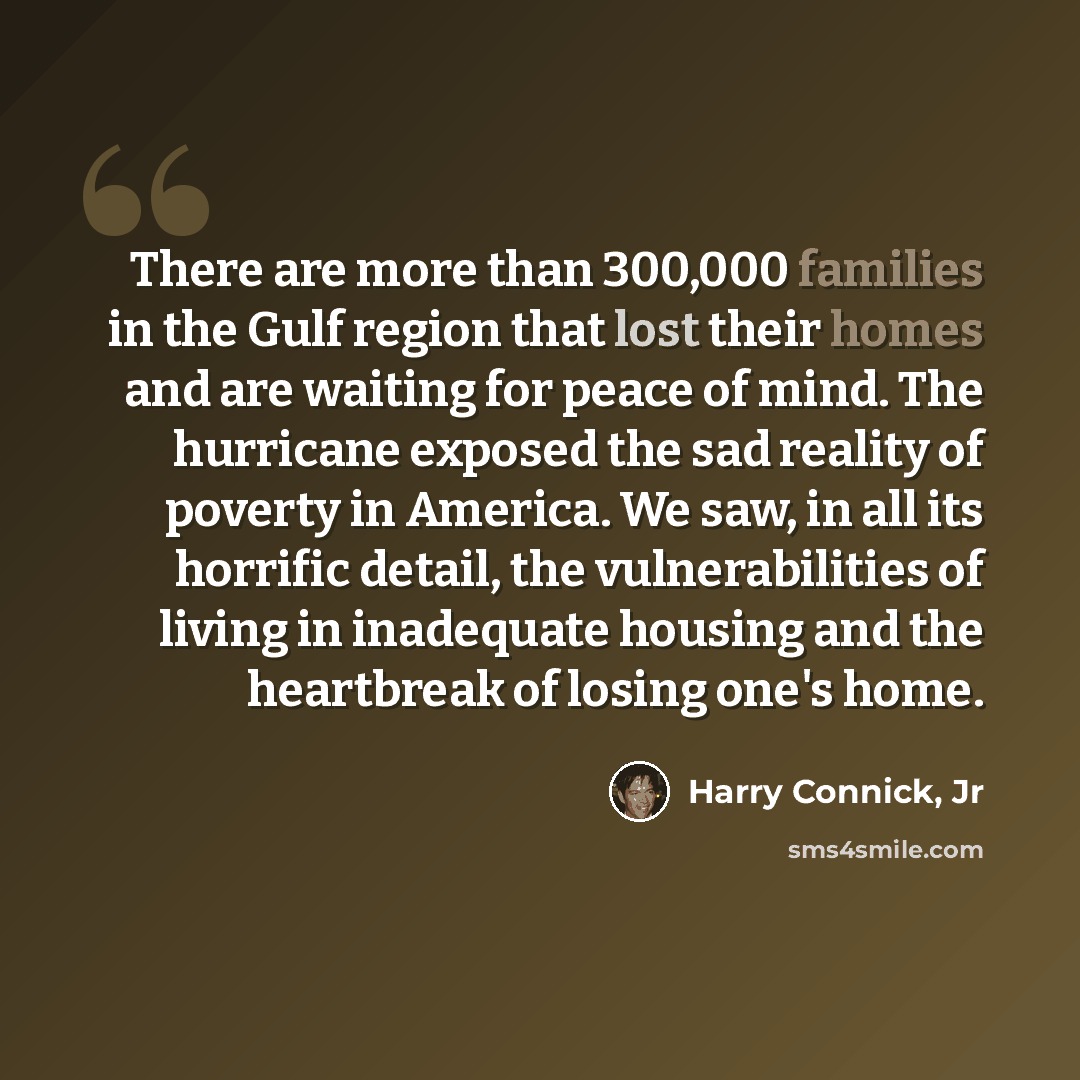 “There are more than 300,000 families in the Gulf region that lost their homes and are waiting for peace of mind. The hurricane exposed the sad reality of poverty in America. We saw, in all its horrific detail, the vulnerabilities of living in inadequate housing and the heartbreak of losing one's…” quote by Harry Connick, Jr